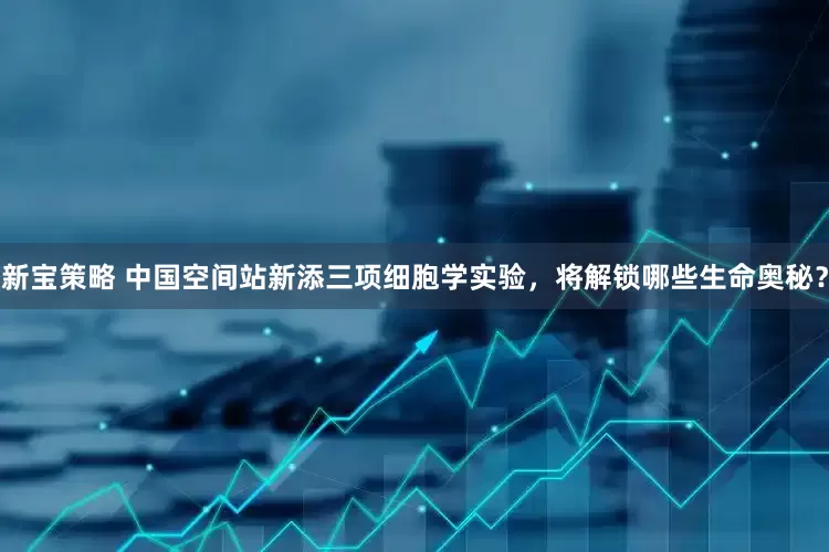 新宝策略 中国空间站新添三项细胞学实验，将解锁哪些生命奥秘？