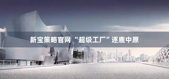 新宝策略官网 “超级工厂”逐鹿中原
