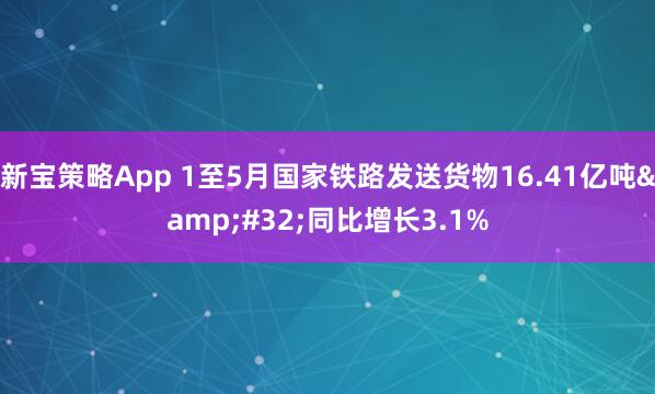 新宝策略App 1至5月国家铁路发送货物16.41亿吨&#32;同比增长3.1%