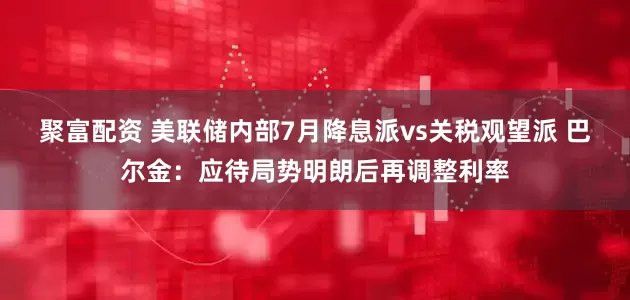 聚富配资 美联储内部7月降息派vs关税观望派 巴尔金：应待局势明朗后再调整利率