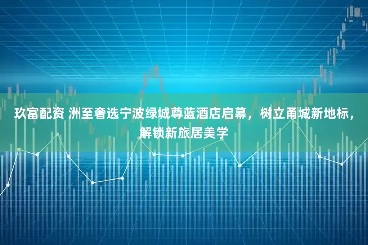 玖富配资 洲至奢选宁波绿城尊蓝酒店启幕，树立甬城新地标，解锁新旅居美学