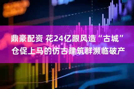 鼎豪配资 花24亿跟风造“古城” 仓促上马的仿古建筑群濒临破产