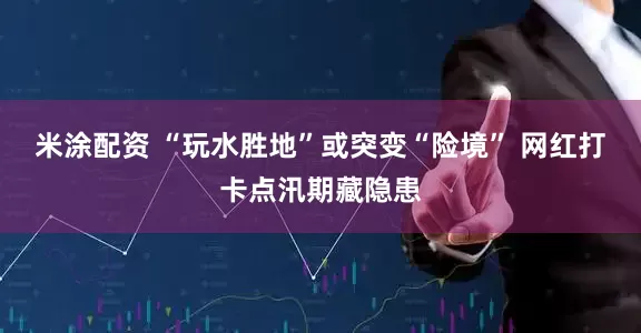 米涂配资 “玩水胜地”或突变“险境” 网红打卡点汛期藏隐患
