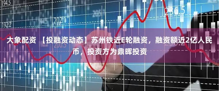 大象配资 【投融资动态】苏州铁近E轮融资，融资额近2亿人民币，投资方为鼎晖投资