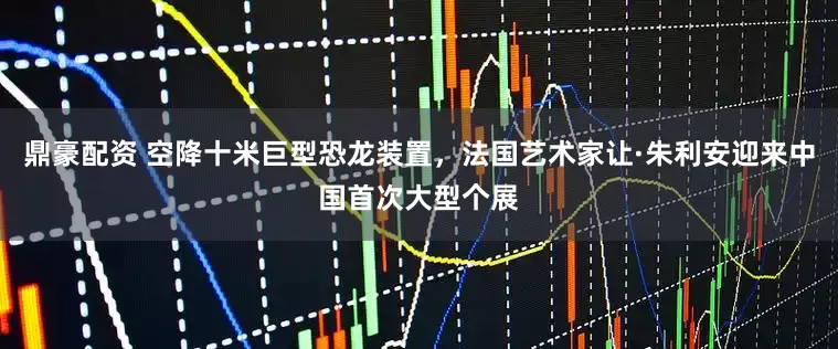 鼎豪配资 空降十米巨型恐龙装置，法国艺术家让·朱利安迎来中国首次大型个展