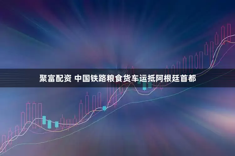 聚富配资 中国铁路粮食货车运抵阿根廷首都