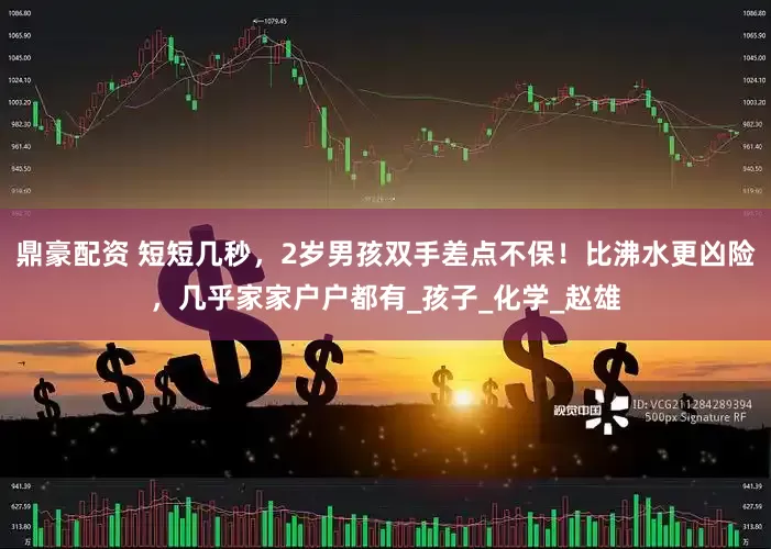 鼎豪配资 短短几秒，2岁男孩双手差点不保！比沸水更凶险，几乎家家户户都有_孩子_化学_赵雄