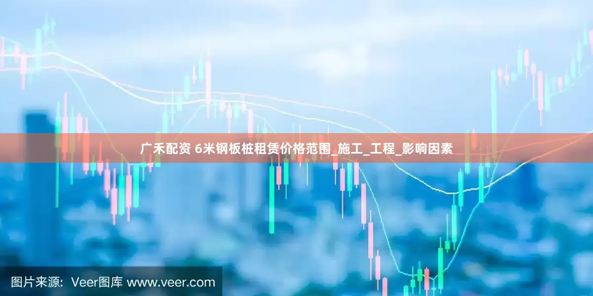 广禾配资 6米钢板桩租赁价格范围_施工_工程_影响因素