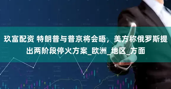 玖富配资 特朗普与普京将会晤，美方称俄罗斯提出两阶段停火方案_欧洲_地区_方面