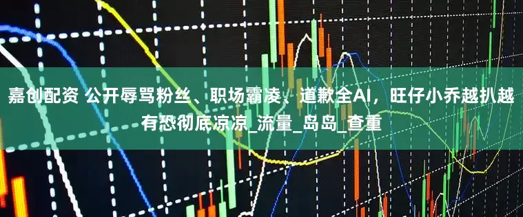 嘉创配资 公开辱骂粉丝、职场霸凌、道歉全AI，旺仔小乔越扒越有恐彻底凉凉_流量_岛岛_查重