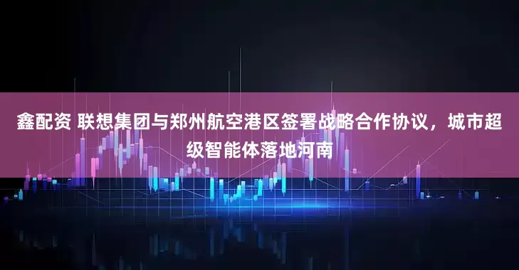 鑫配资 联想集团与郑州航空港区签署战略合作协议，城市超级智能体落地河南