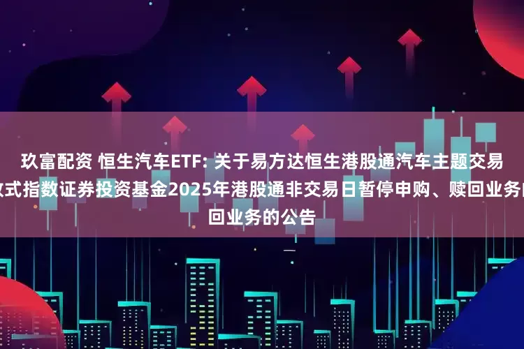 玖富配资 恒生汽车ETF: 关于易方达恒生港股通汽车主题交易型开放式指数证券投资基金2025年港股通非交易日暂停申购、赎回业务的公告