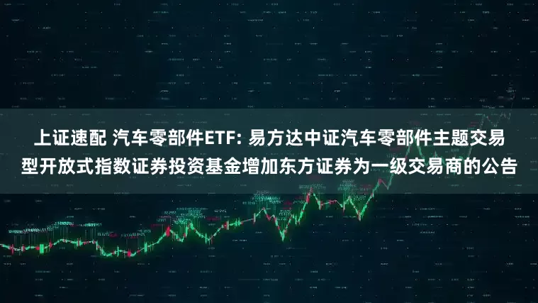 上证速配 汽车零部件ETF: 易方达中证汽车零部件主题交易型开放式指数证券投资基金增加东方证券为一级交易商的公告