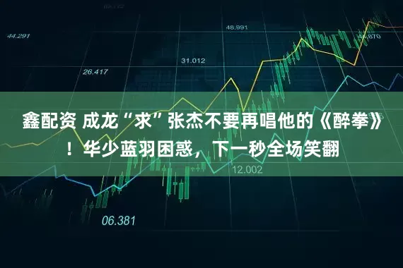 鑫配资 成龙“求”张杰不要再唱他的《醉拳》！华少蓝羽困惑，下一秒全场笑翻